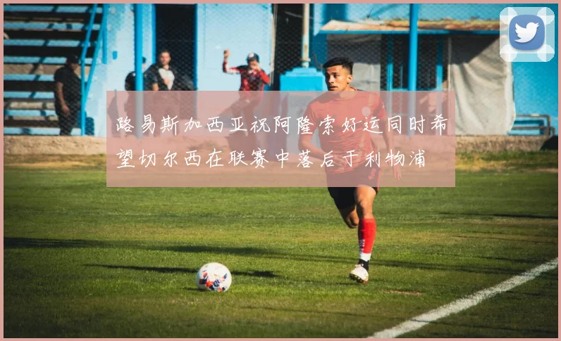 路易斯加西亚祝阿隆索好运同时希望切尔西在联赛中落后于利物浦