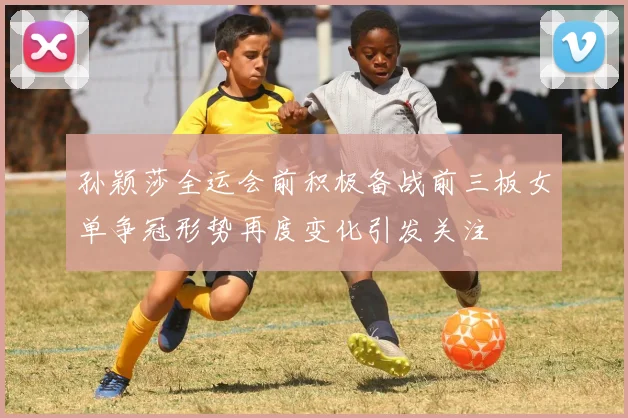 孙颖莎全运会前积极备战前三板女单争冠形势再度变化引发关注