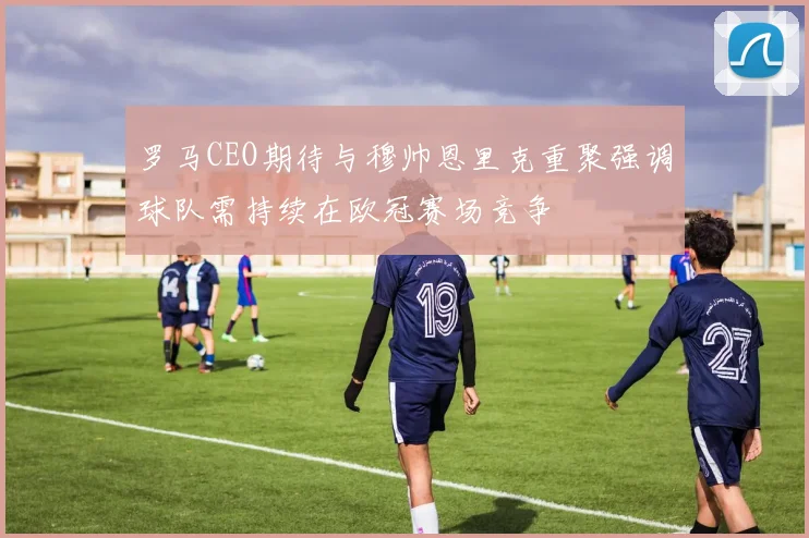 罗马CEO期待与穆帅恩里克重聚强调球队需持续在欧冠赛场竞争