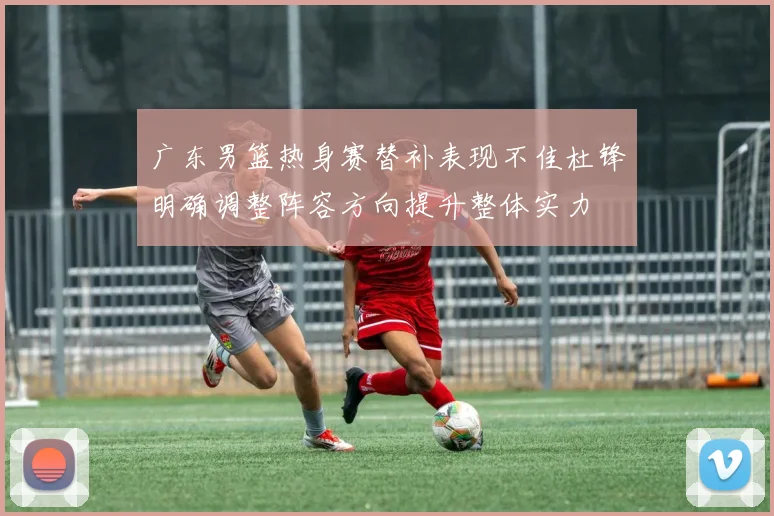 广东男篮热身赛替补表现不佳杜锋明确调整阵容方向提升整体实力