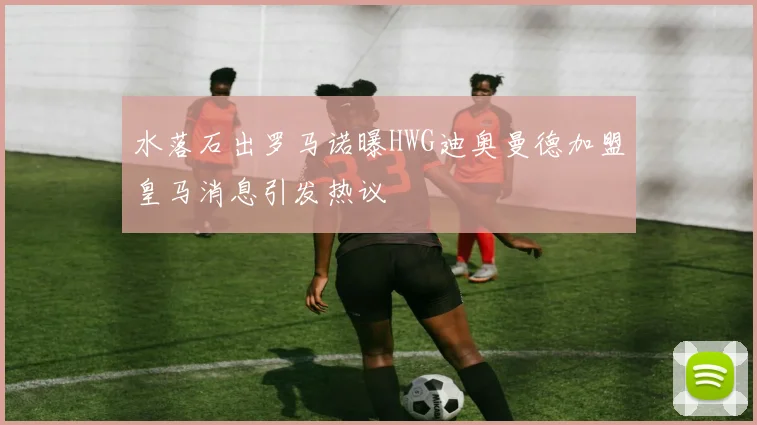 水落石出罗马诺曝HWG迪奥曼德加盟皇马消息引发热议
