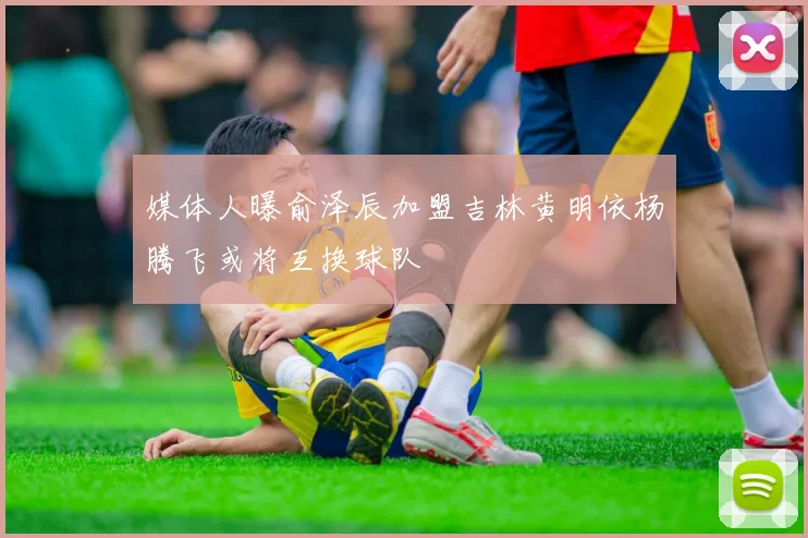 媒体人曝俞泽辰加盟吉林黄明依杨腾飞或将互换球队