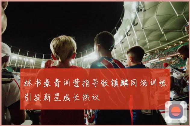林书豪青训营指导张镇麟同场训练引发新星成长热议